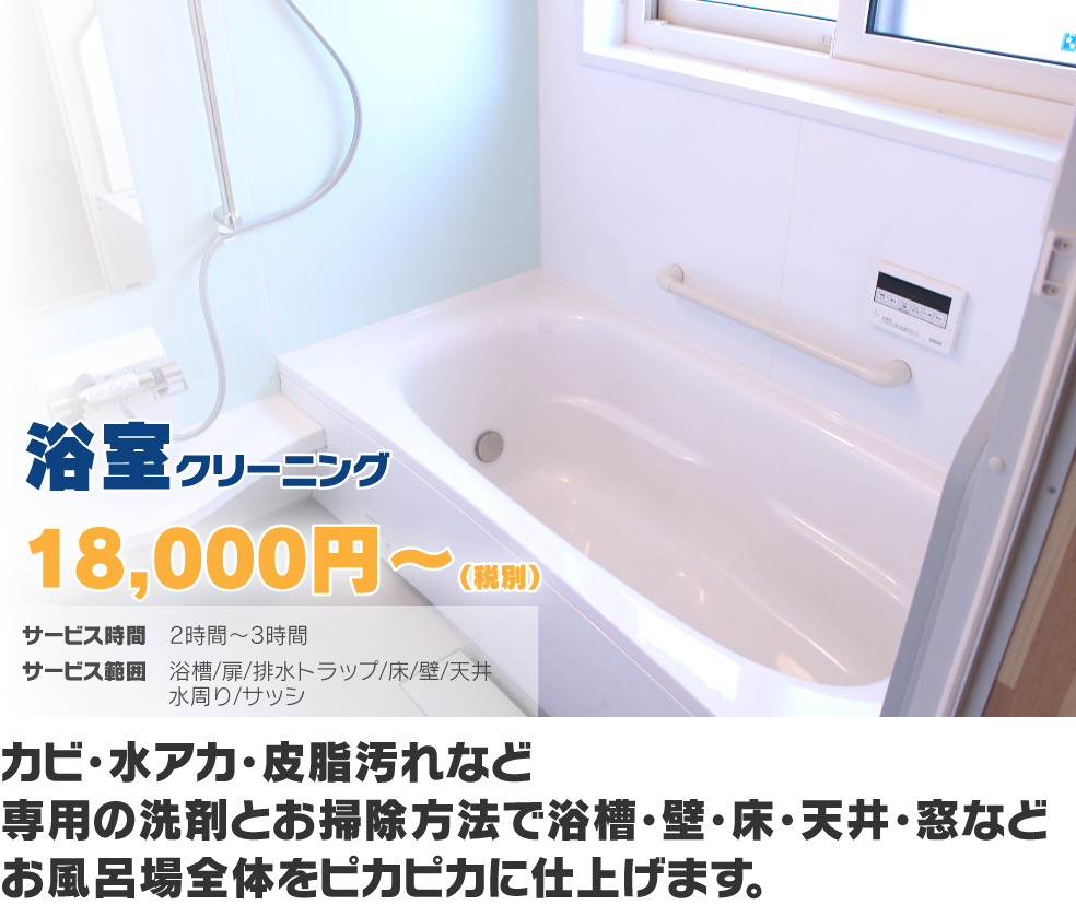 浴室クリーニング18,000円〜(税別) カビ・水アカ・皮脂汚れなど専用の洗剤とお掃除方法で浴槽・壁・床・天井・窓などお風呂場全体をピカピカに仕上げます。
