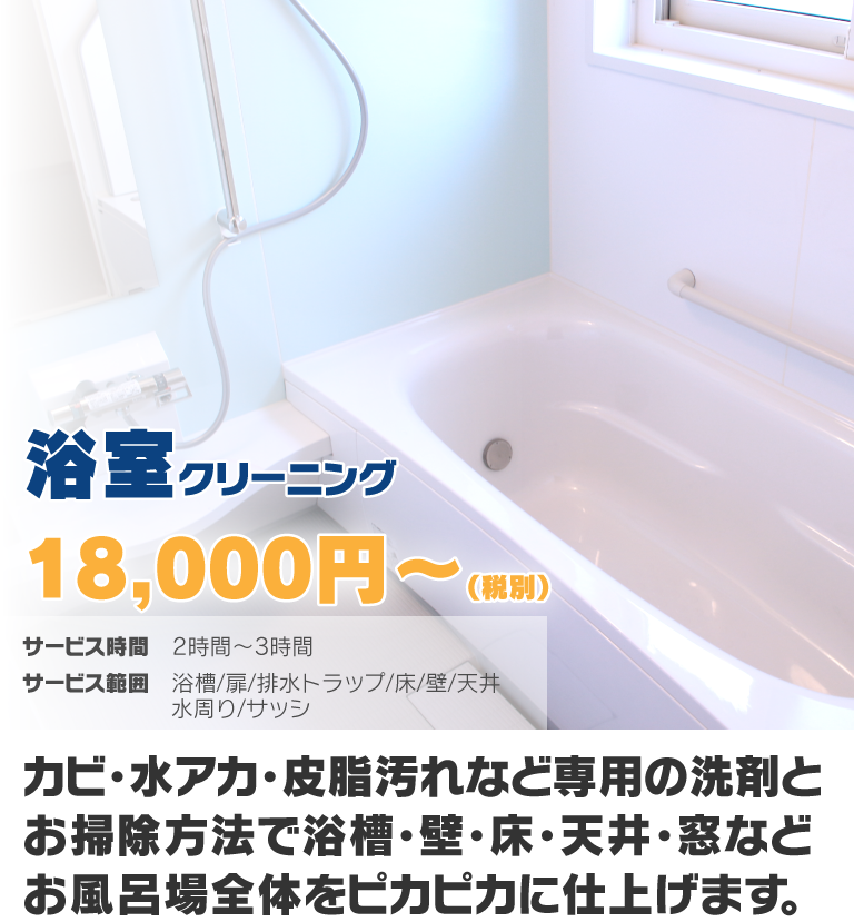 浴室クリーニング18,000円〜(税別) カビ・水アカ・皮脂汚れなど専用の洗剤とお掃除方法で浴槽・壁・床・天井・窓などお風呂場全体をピカピカに仕上げます。